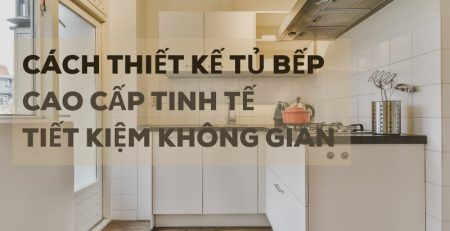 Cách thiết kế tủ bếp cao cấp tinh tế và tiết kiệm không gian bếp